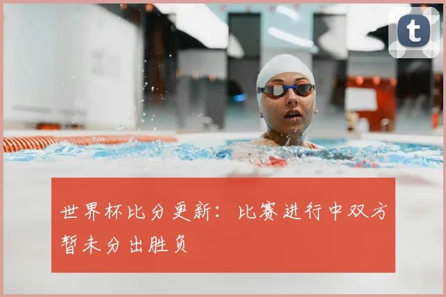 世界杯比分更新：比赛进行中双方暂未分出胜负
