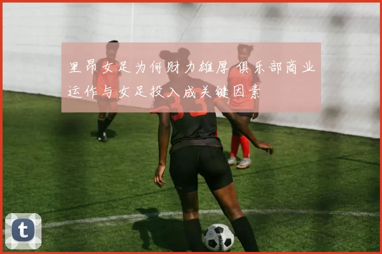里昂女足为何财力雄厚 俱乐部商业运作与女足投入成关键因素