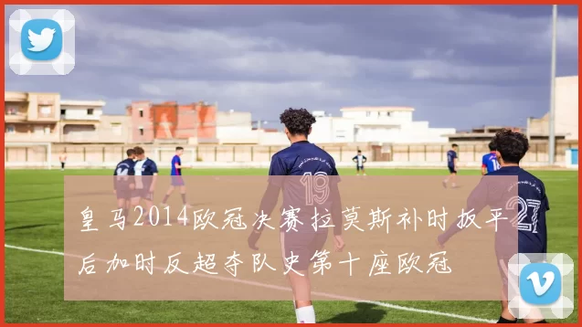 皇马2014欧冠决赛拉莫斯补时扳平后加时反超夺队史第十座欧冠