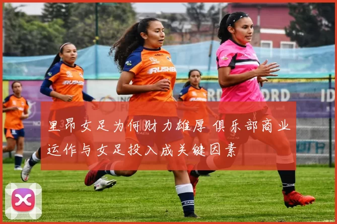 里昂女足为何财力雄厚 俱乐部商业运作与女足投入成关键因素