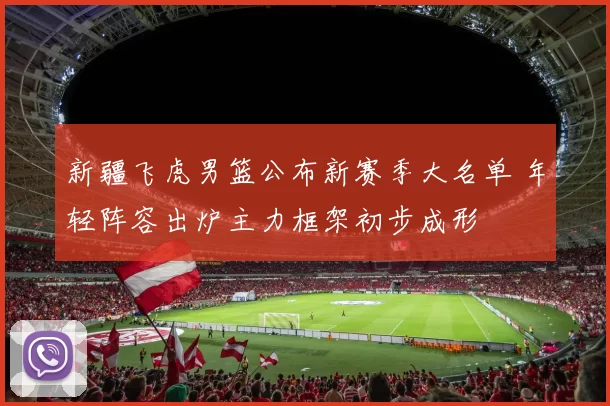 新疆飞虎男篮公布新赛季大名单 年轻阵容出炉主力框架初步成形