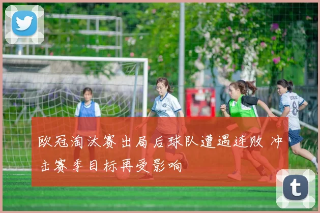 欧冠淘汰赛出局后球队遭遇连败 冲击赛季目标再受影响