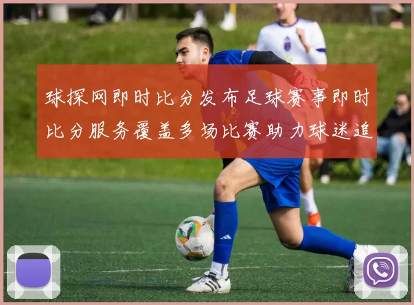 球探网即时比分发布足球赛事即时比分服务覆盖多场比赛助力球迷追踪赛况