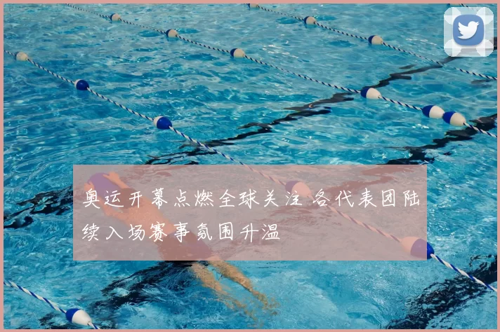 奥运开幕点燃全球关注 各代表团陆续入场赛事氛围升温