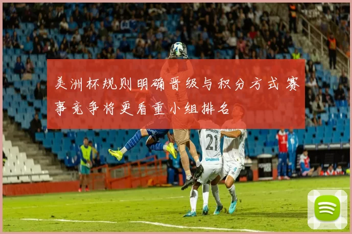美洲杯规则明确晋级与积分方式 赛事竞争将更看重小组排名