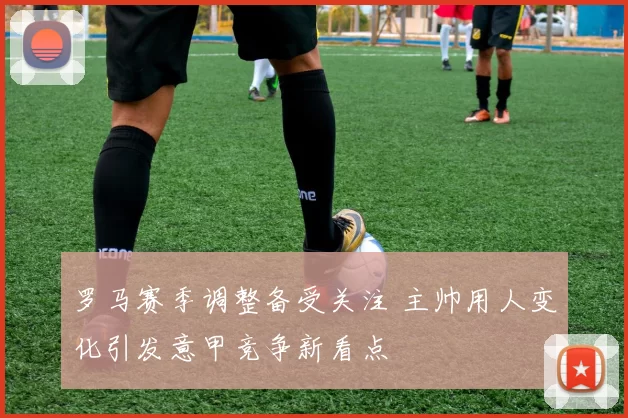 罗马赛季调整备受关注 主帅用人变化引发意甲竞争新看点