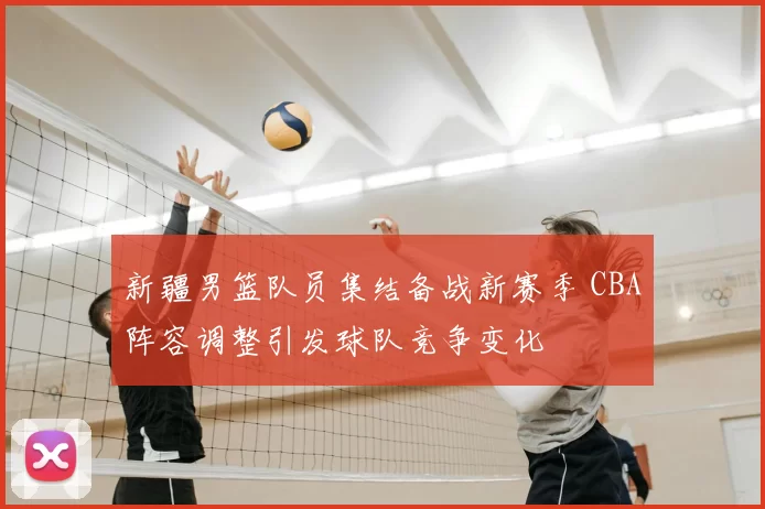 新疆男篮队员集结备战新赛季 CBA阵容调整引发球队竞争变化