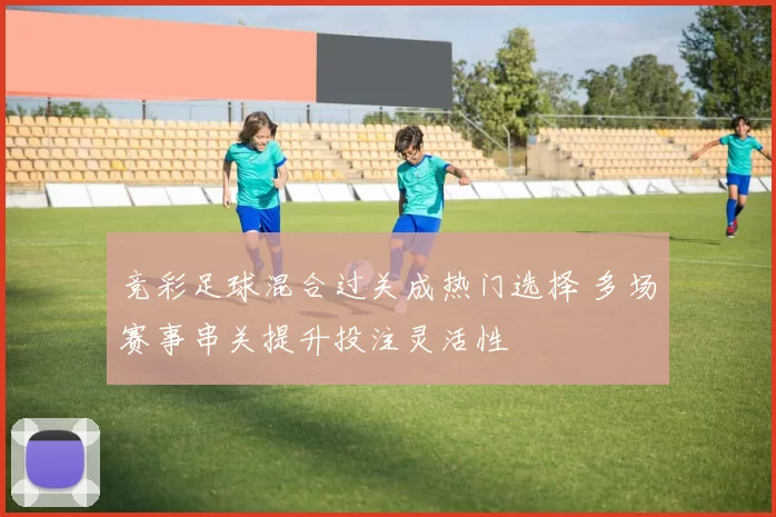 竞彩足球混合过关成热门选择 多场赛事串关提升投注灵活性
