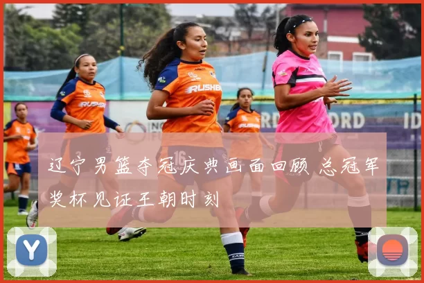 辽宁男篮夺冠庆典画面回顾 总冠军奖杯见证王朝时刻