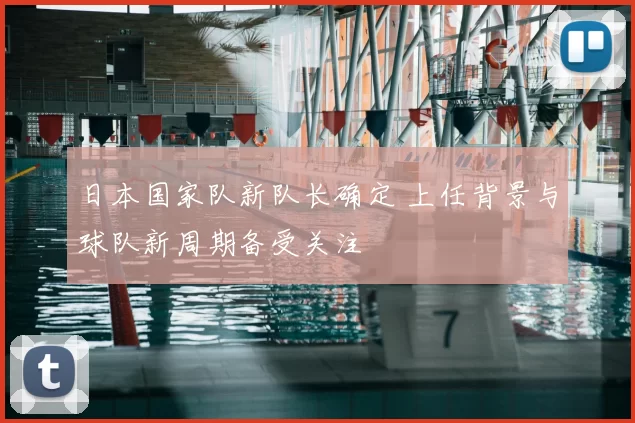 日本国家队新队长确定 上任背景与球队新周期备受关注