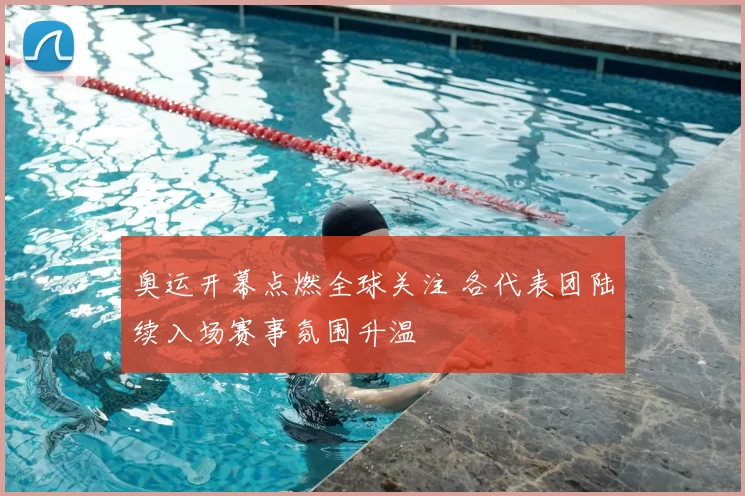 奥运开幕点燃全球关注 各代表团陆续入场赛事氛围升温